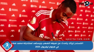 ألكسندر إيزاك يتحدث عن صيفه الصعب ويستعد لمشاركة محمد صلاح في هجوم ليفربول 2025